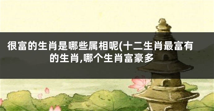很富的生肖是哪些属相呢(十二生肖最富有的生肖,哪个生肖富豪多