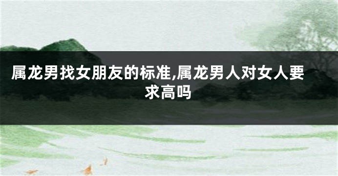 属龙男找女朋友的标准,属龙男人对女人要求高吗