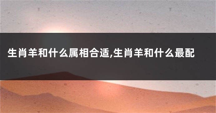生肖羊和什么属相合适,生肖羊和什么最配