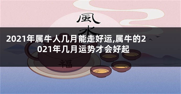 2021年属牛人几月能走好运,属牛的2021年几月运势才会好起