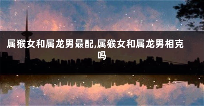 属猴女和属龙男最配,属猴女和属龙男相克吗
