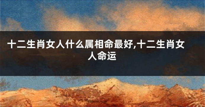 十二生肖女人什么属相命最好,十二生肖女人命运
