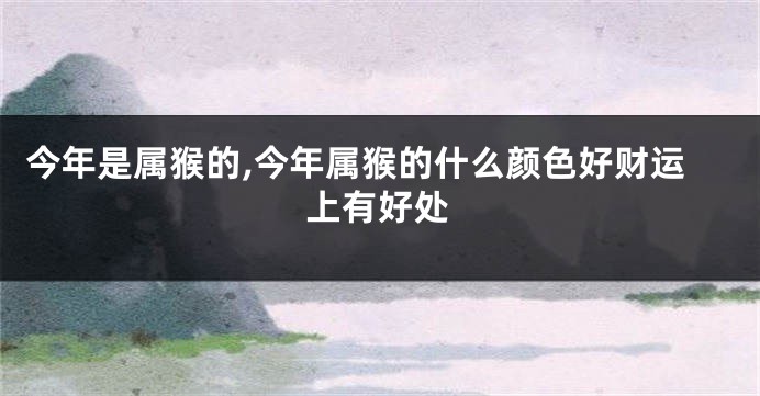 今年是属猴的,今年属猴的什么颜色好财运上有好处