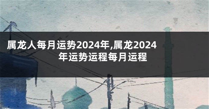 属龙人每月运势2024年,属龙2024年运势运程每月运程