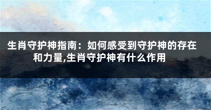 生肖守护神指南：如何感受到守护神的存在和力量,生肖守护神有什么作用