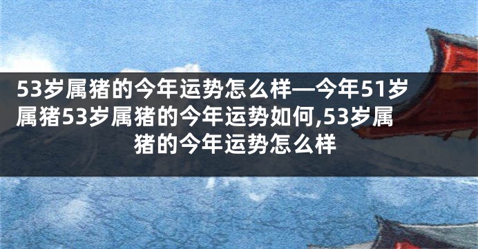 53岁属猪的今年运势怎么样—今年51岁属猪53岁属猪的今年运势如何,53岁属猪的今年运势怎么样