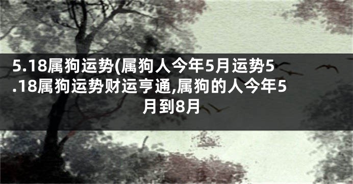 5.18属狗运势(属狗人今年5月运势5.18属狗运势财运亨通,属狗的人今年5月到8月