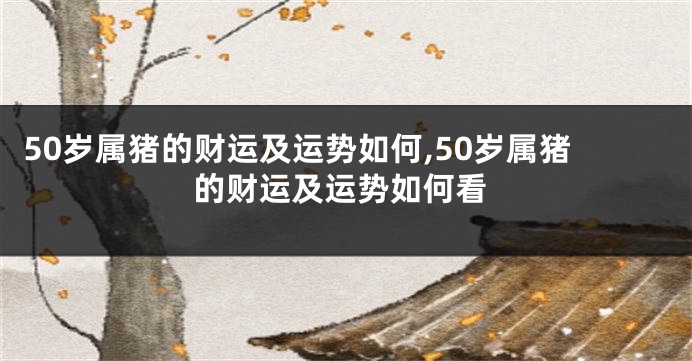 50岁属猪的财运及运势如何,50岁属猪的财运及运势如何看