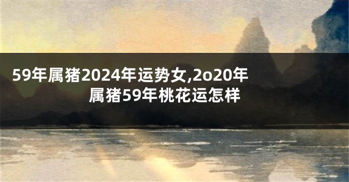 59年属猪2024年运势女,2o20年属猪59年桃花运怎样