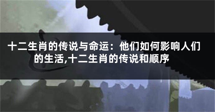 十二生肖的传说与命运：他们如何影响人们的生活,十二生肖的传说和顺序