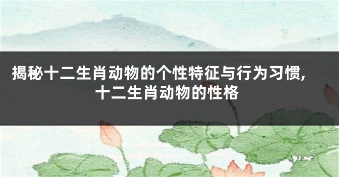 揭秘十二生肖动物的个性特征与行为习惯,十二生肖动物的性格