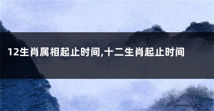 12生肖属相起止时间,十二生肖起止时间