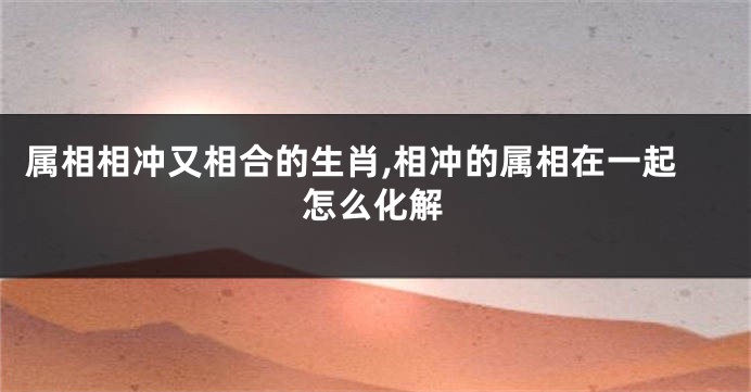 属相相冲又相合的生肖,相冲的属相在一起怎么化解