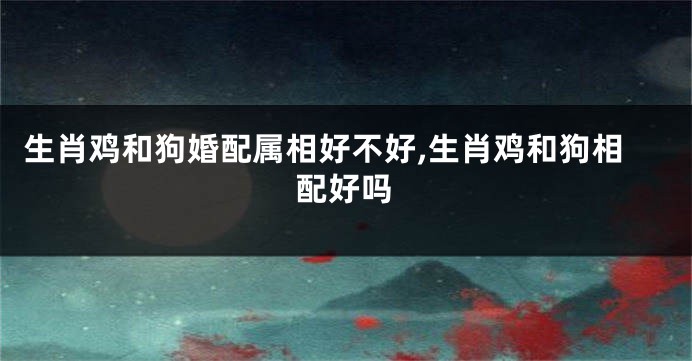 生肖鸡和狗婚配属相好不好,生肖鸡和狗相配好吗