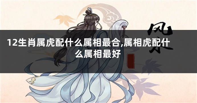 12生肖属虎配什么属相最合,属相虎配什么属相最好