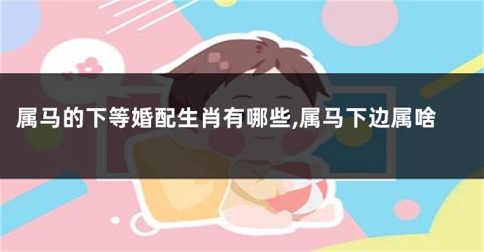 属马的下等婚配生肖有哪些,属马下边属啥
