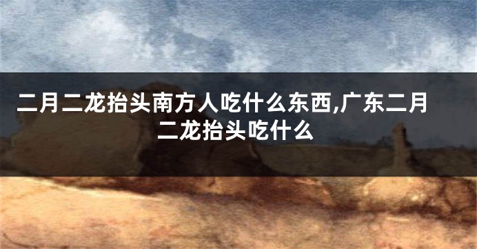 二月二龙抬头南方人吃什么东西,广东二月二龙抬头吃什么