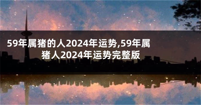 59年属猪的人2024年运势,59年属猪人2024年运势完整版