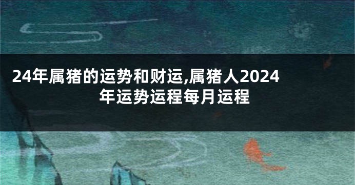 24年属猪的运势和财运,属猪人2024年运势运程每月运程
