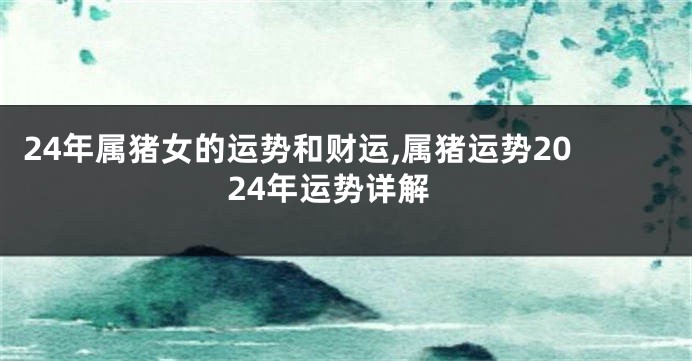 24年属猪女的运势和财运,属猪运势2024年运势详解