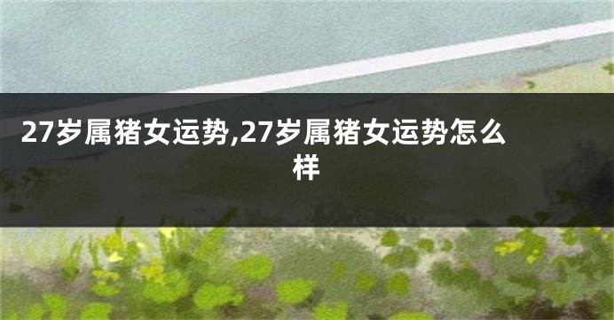 27岁属猪女运势,27岁属猪女运势怎么样