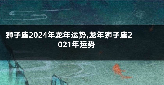 狮子座2024年龙年运势,龙年狮子座2021年运势