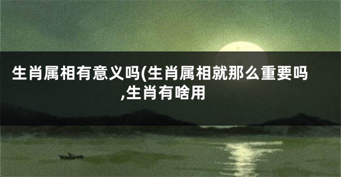生肖属相有意义吗(生肖属相就那么重要吗,生肖有啥用
