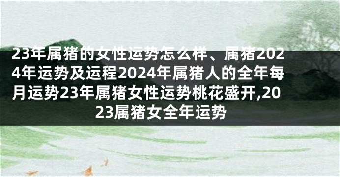 23年属猪的女性运势怎么样、属猪2024年运势及运程2024年属猪人的全年每月运势23年属猪女性运势桃花盛开,2023属猪女全年运势