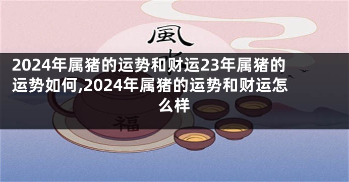 2024年属猪的运势和财运23年属猪的运势如何,2024年属猪的运势和财运怎么样