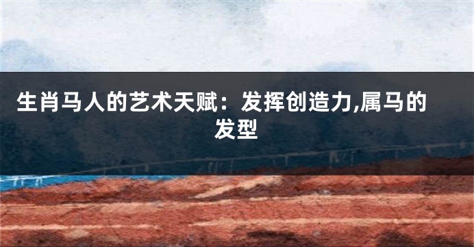 生肖马人的艺术天赋：发挥创造力,属马的发型