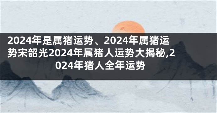 2024年是属猪运势、2024年属猪运势宋韶光2024年属猪人运势大揭秘,2024年猪人全年运势