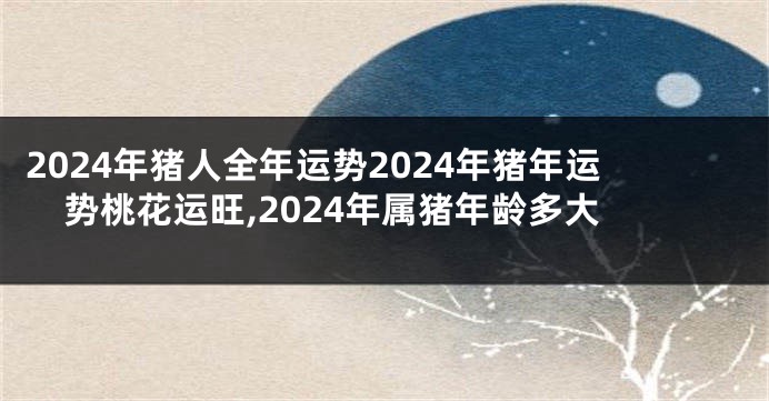 2024年猪人全年运势2024年猪年运势桃花运旺,2024年属猪年龄多大