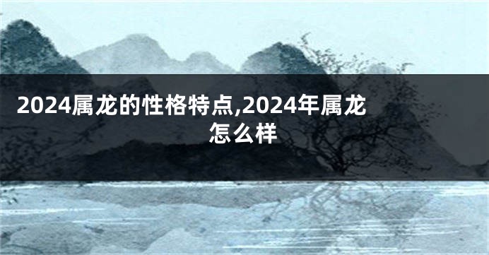 2024属龙的性格特点,2024年属龙怎么样