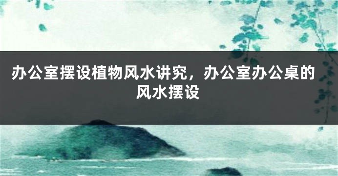 办公室摆设植物风水讲究，办公室办公桌的风水摆设