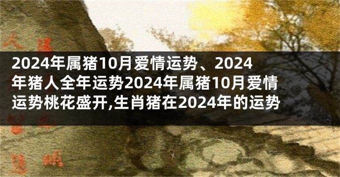 2024年属猪10月爱情运势、2024年猪人全年运势2024年属猪10月爱情运势桃花盛开,生肖猪在2024年的运势