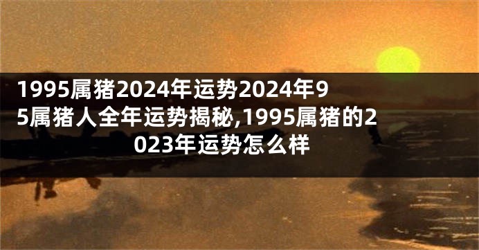 1995属猪2024年运势2024年95属猪人全年运势揭秘,1995属猪的2023年运势怎么样