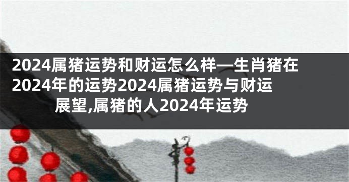 2024属猪运势和财运怎么样—生肖猪在2024年的运势2024属猪运势与财运展望,属猪的人2024年运势
