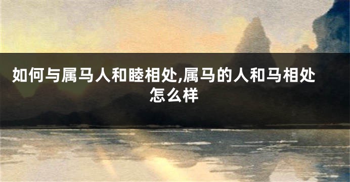 如何与属马人和睦相处,属马的人和马相处怎么样