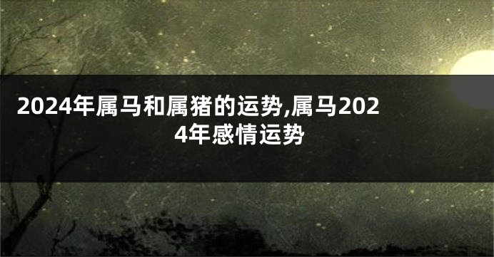 2024年属马和属猪的运势,属马2024年感情运势