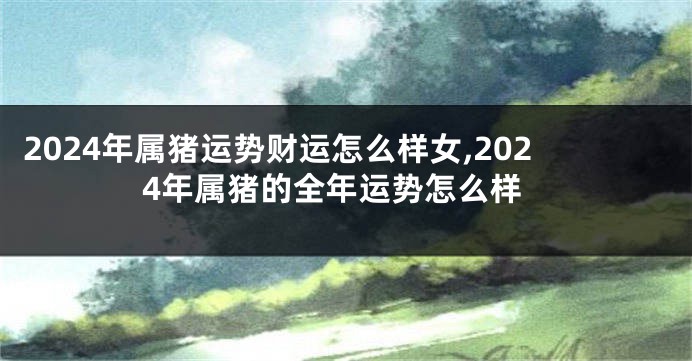 2024年属猪运势财运怎么样女,2024年属猪的全年运势怎么样