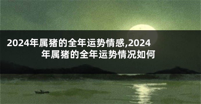 2024年属猪的全年运势情感,2024年属猪的全年运势情况如何