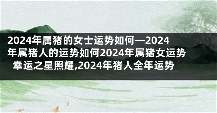 2024年属猪的女士运势如何—2024年属猪人的运势如何2024年属猪女运势幸运之星照耀,2024年猪人全年运势