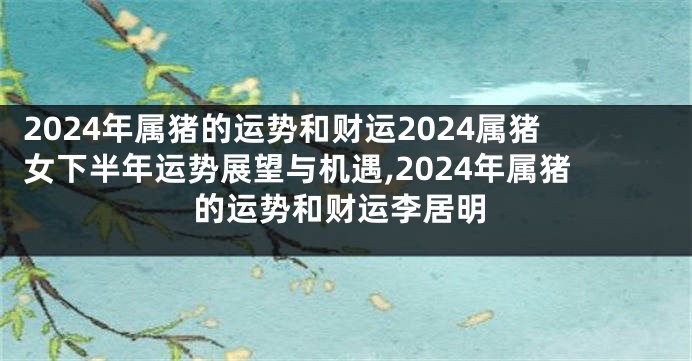 2024年属猪的运势和财运2024属猪女下半年运势展望与机遇,2024年属猪的运势和财运李居明