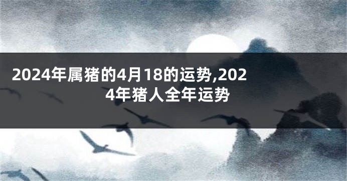 2024年属猪的4月18的运势,2024年猪人全年运势