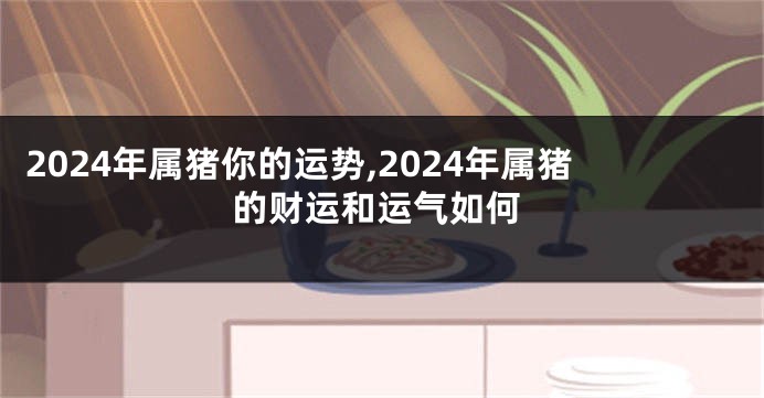2024年属猪你的运势,2024年属猪的财运和运气如何
