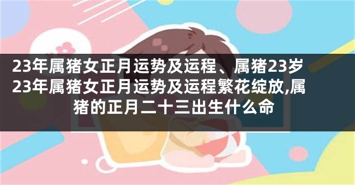 23年属猪女正月运势及运程、属猪23岁23年属猪女正月运势及运程繁花绽放,属猪的正月二十三出生什么命
