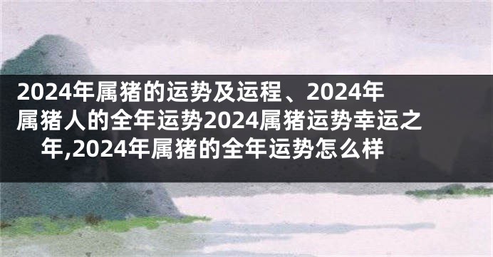 2024年属猪的运势及运程、2024年属猪人的全年运势2024属猪运势幸运之年,2024年属猪的全年运势怎么样