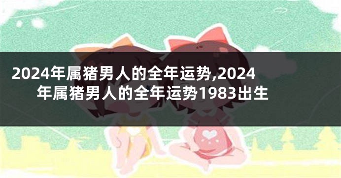 2024年属猪男人的全年运势,2024年属猪男人的全年运势1983出生