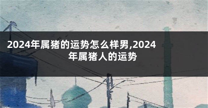 2024年属猪的运势怎么样男,2024年属猪人的运势