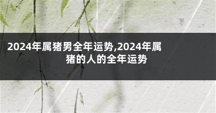 2024年属猪男全年运势,2024年属猪的人的全年运势